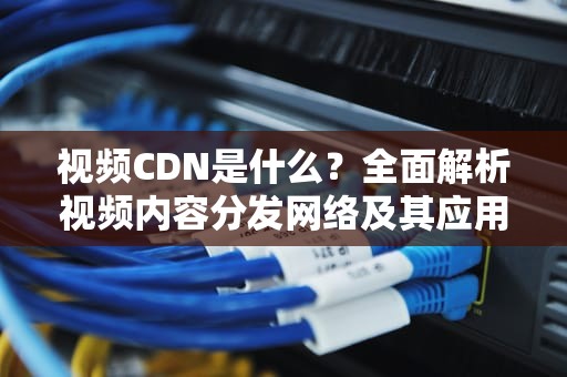视频CDN是什么？全面解析视频内容分发网络及其应用