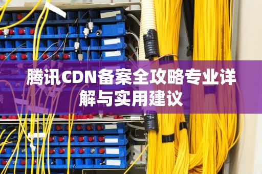 腾讯CDN备案全攻略专业详解与实用建议