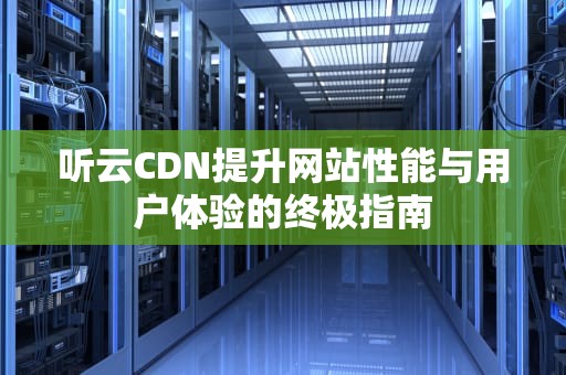 听云CDN提升网站性能与用户体验的终极指南