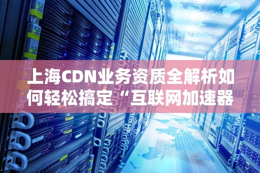 上海CDN业务资质全解析如何轻松搞定“互联网加速器”的入场券？