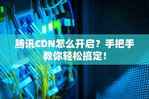 腾讯CDN怎么开启？手把手教你轻松搞定！