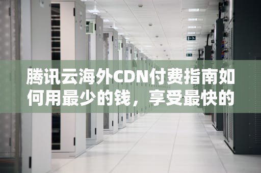腾讯云海外CDN付费指南如何用最少的钱，享受最快的全球加速？