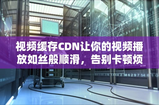 视频缓存CDN让你的视频播放如丝般顺滑，告别卡顿烦恼！