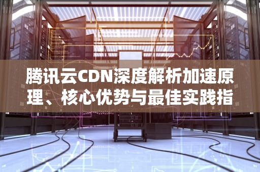 腾讯云CDN深度解析加速原理、核心优势与最佳实践指南