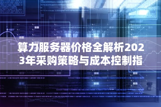 算力服务器价格全解析2023年采购策略与成本控制指南