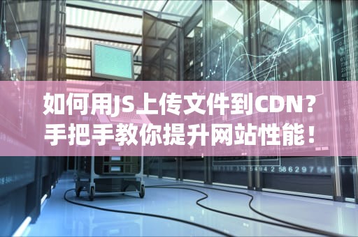 如何用JS上传文件到CDN？手把手教你提升网站性能！