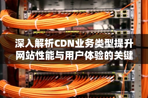 深入解析CDN业务类型提升网站性能与用户体验的关键策略