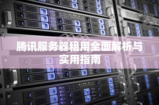 腾讯服务器租用全面解析与实用指南