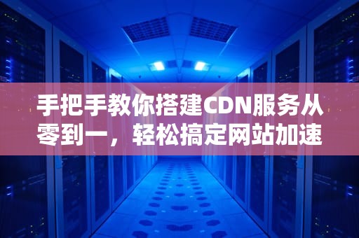 手把手教你搭建CDN服务从零到一，轻松搞定网站加速！