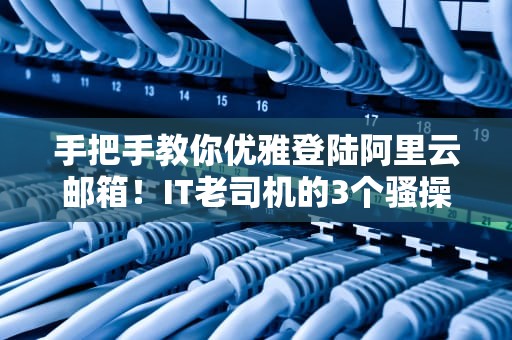 手把手教你优雅登陆阿里云邮箱！IT老司机的3个骚操作让你直呼内行