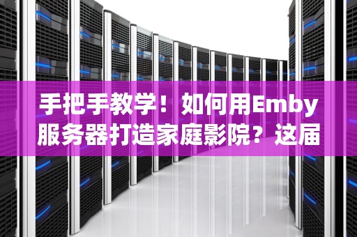 手把手教学！如何用Emby服务器打造家庭影院？这届网友的片库太会玩了