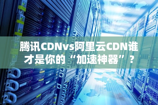 腾讯CDNvs阿里云CDN谁才是你的“加速神器”？