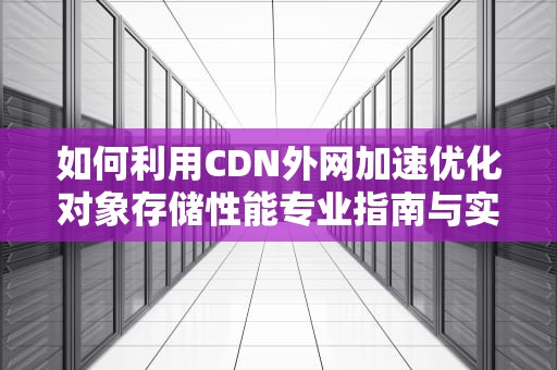 如何利用CDN外网加速优化对象存储性能专业指南与实用建议