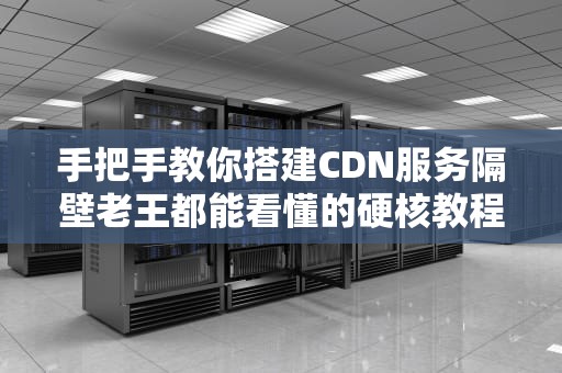 手把手教你搭建CDN服务隔壁老王都能看懂的硬核教程（附实战代码）