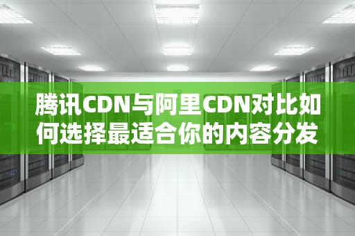 腾讯CDN与阿里CDN对比如何选择最适合你的内容分发网络？