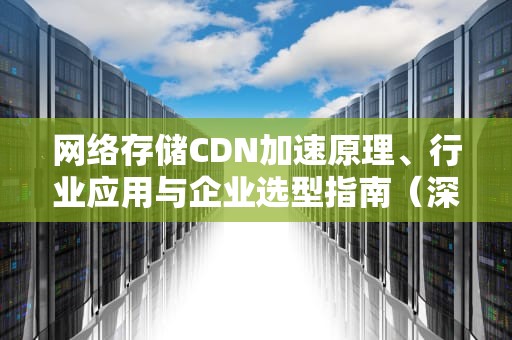 网络存储CDN加速原理、行业应用与企业选型指南（深度解析）
