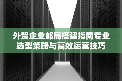 外贸企业邮局搭建指南专业选型策略与高效运营技巧