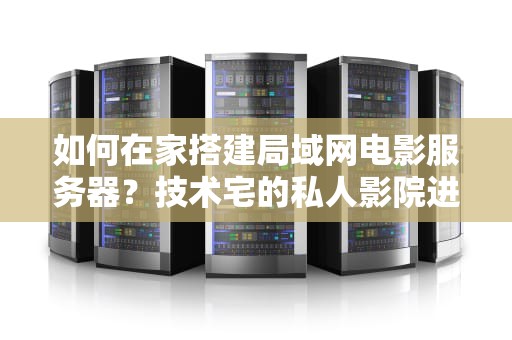 如何在家搭建局域网电影服务器？技术宅的私人影院进阶指南