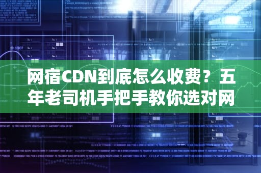 网宿CDN到底怎么收费？五年老司机手把手教你选对网络快递付费姿势