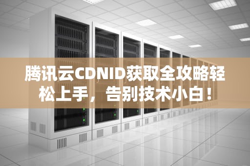 腾讯云CDNID获取全攻略轻松上手，告别技术小白！