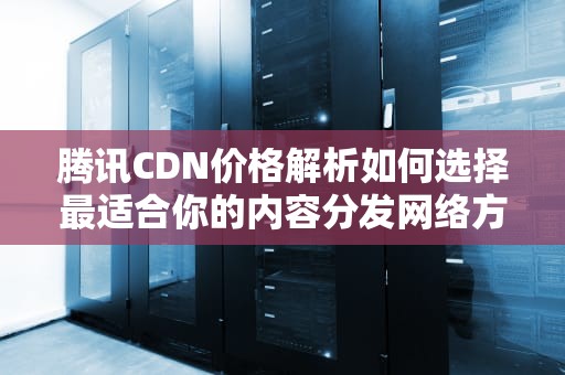 腾讯CDN价格解析如何选择最适合你的内容分发网络方案