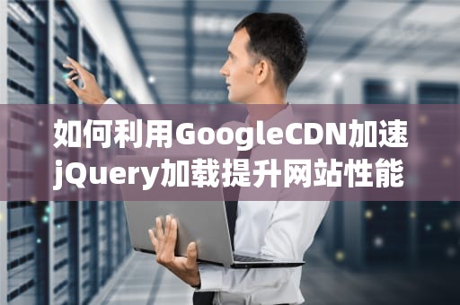 如何利用GoogleCDN加速jQuery加载提升网站性能的实用指南