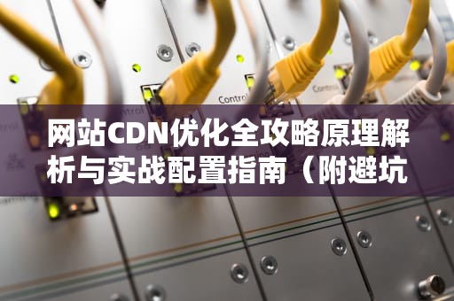 网站CDN优化全攻略原理解析与实战配置指南（附避坑指南）