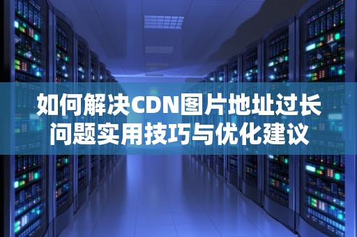 如何解决CDN图片地址过长问题实用技巧与优化建议
