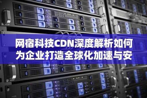网宿科技CDN深度解析如何为企业打造全球化加速与安全屏障？