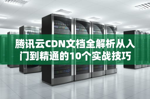 腾讯云CDN文档全解析从入门到精通的10个实战技巧