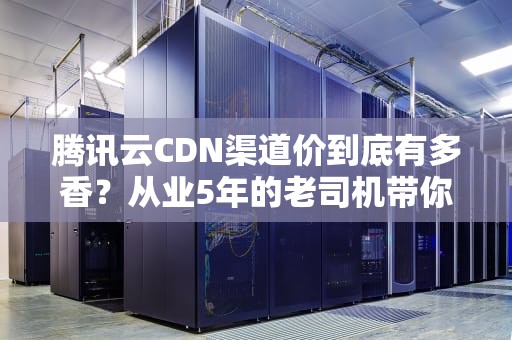 腾讯云CDN渠道价到底有多香？从业5年的老司机带你算笔明白账