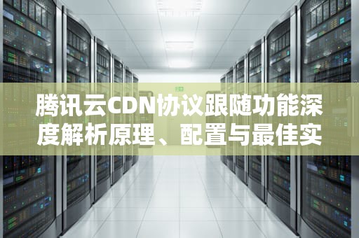 腾讯云CDN协议跟随功能深度解析原理、配置与最佳实践