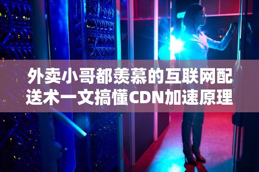外卖小哥都羡慕的互联网配送术一文搞懂CDN加速原理