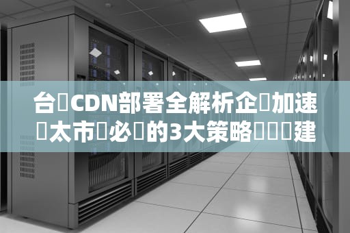 台灣CDN部署全解析企業加速亞太市場必備的3大策略與實戰建議
