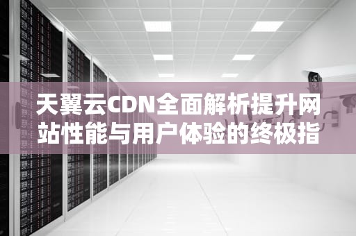 天翼云CDN全面解析提升网站性能与用户体验的终极指南