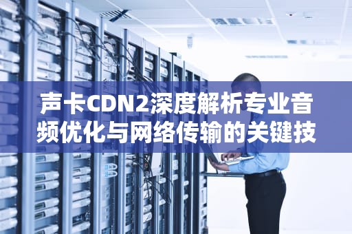 声卡CDN2深度解析专业音频优化与网络传输的关键技术