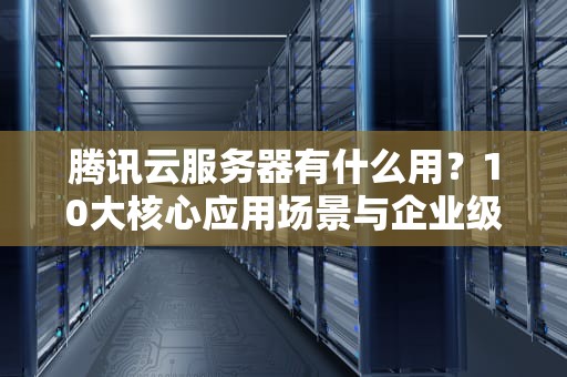 腾讯云服务器有什么用？10大核心应用场景与企业级解决方案深度解析