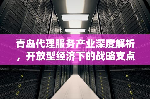 青岛代理服务产业深度解析，开放型经济下的战略支点与创新实践，青岛代理记账