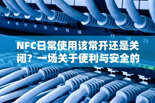 NFC日常使用该常开还是关闭？一场关于便利与安全的博弈，手机的nfc打开好还是关闭好
