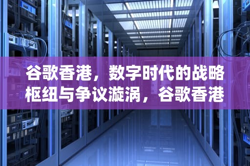 谷歌香港，数字时代的战略枢纽与争议漩涡，谷歌香港google搜索引擎入口
