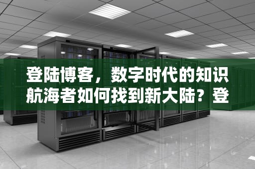 登陆博客，数字时代的知识航海者如何找到新大陆？登陆博客账号和密码