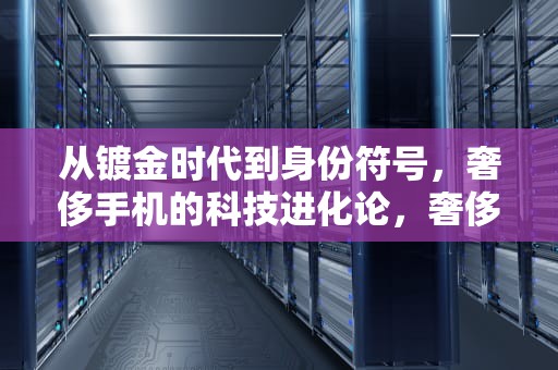 从镀金时代到身份符号，奢侈手机的科技进化论，奢侈手机排行榜前十名