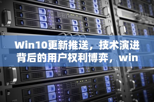 Win10更新推送，技术演进背后的用户权利博弈，win10更新推送怎么关闭