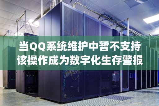 当QQ系统维护中暂不支持该操作成为数字化生存警报，一场关乎5.74亿用户的数字生存演练，qq系统维护中暂不支持该操作要多久