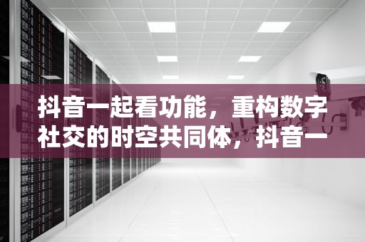 抖音一起看功能，重构数字社交的时空共同体，抖音一起看视频会有摄像头吗