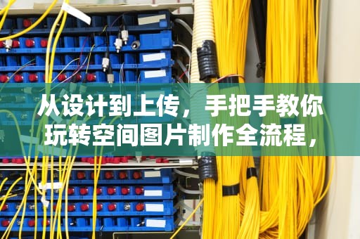 从设计到上传，手把手教你玩转空间图片制作全流程，空间图片怎么弄出来