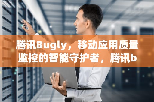 腾讯Bugly，移动应用质量监控的智能守护者，腾讯bugly是干嘛用的