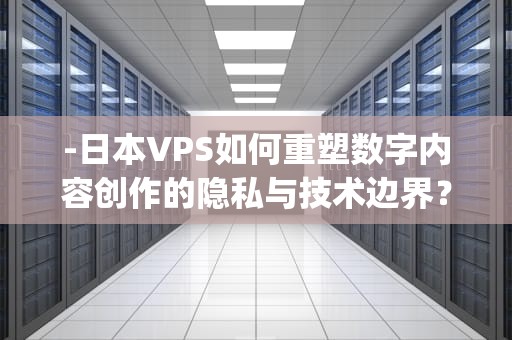 -日本VPS如何重塑数字内容创作的隐私与技术边界？日本vps私人大片下载