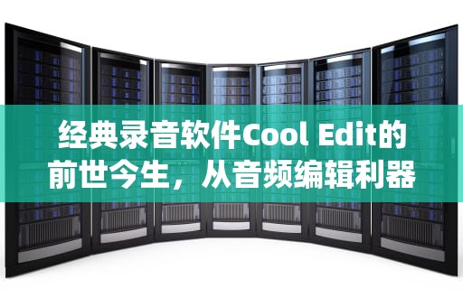经典录音软件Cool Edit的前世今生，从音频编辑利器到时代记忆，录音软件cool edit pro2.1