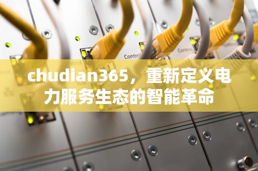 chudian365，重新定义电力服务生态的智能革命